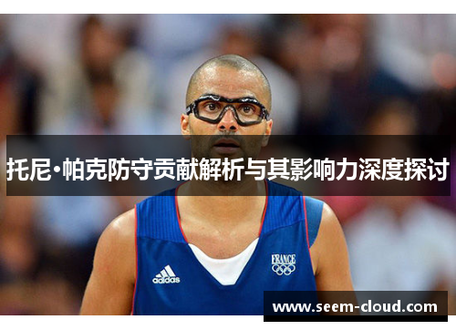 托尼·帕克防守贡献解析与其影响力深度探讨