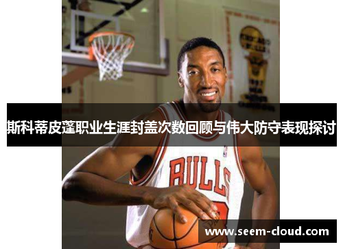 斯科蒂皮蓬职业生涯封盖次数回顾与伟大防守表现探讨