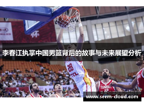 李春江执掌中国男篮背后的故事与未来展望分析