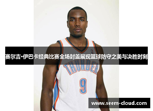 赛尔吉·伊巴卡经典比赛全场封盖展现篮球防守之美与决胜时刻