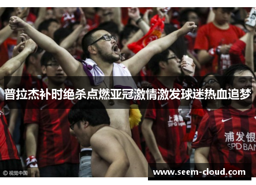 普拉杰补时绝杀点燃亚冠激情激发球迷热血追梦